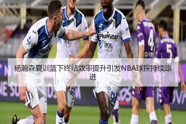 杨瀚森夏训篮下终结效率提升引发NBA球探持续跟进