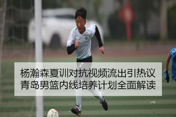 杨瀚森夏训对抗视频流出引热议 青岛男篮内线培养计划全面解读
