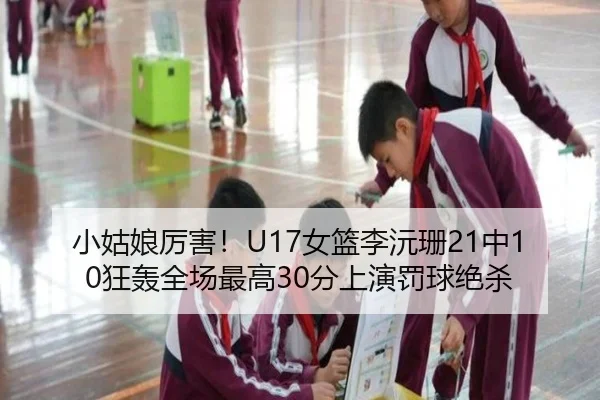 小姑娘厉害！U17女篮李沅珊21中10狂轰全场最高30分上演罚球绝杀