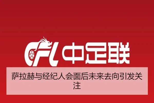 萨拉赫与经纪人会面后未来去向引发关注