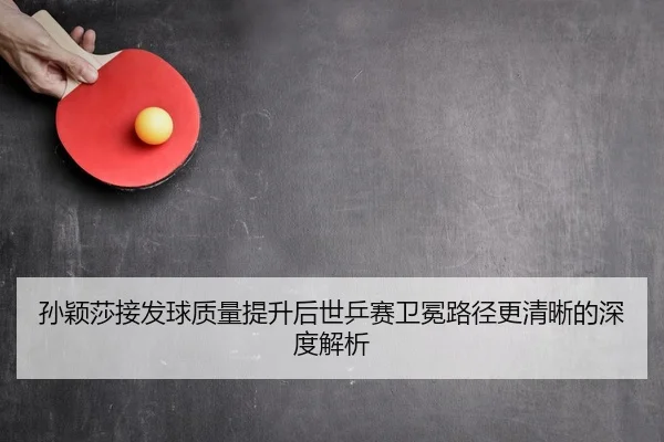 孙颖莎接发球质量提升后世乒赛卫冕路径更清晰的深度解析